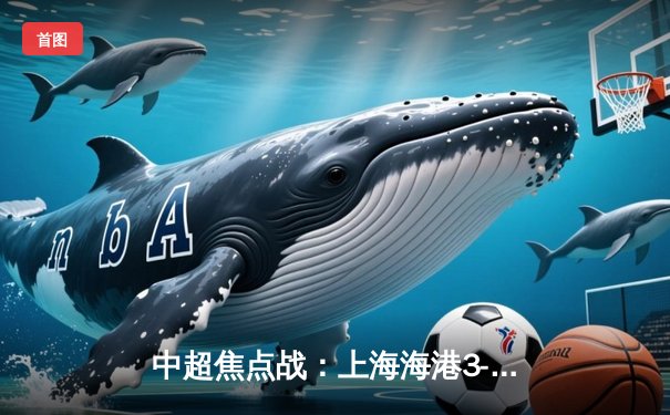 中超焦点战：上海海港3-2险胜山东泰山，奥斯卡传射建功武磊破门