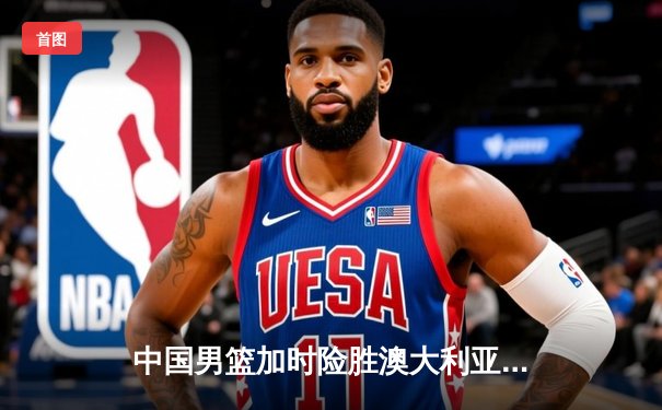 中国男篮加时险胜澳大利亚，周琦28+15统治内线