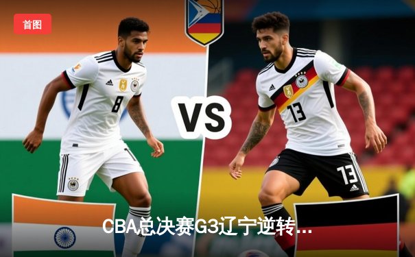 CBA总决赛G3辽宁逆转广东夺赛点 张镇麟34分赵继伟末节统治攻防