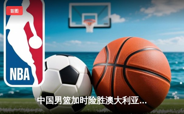 中国男篮加时险胜澳大利亚 周琦24+15统治内线