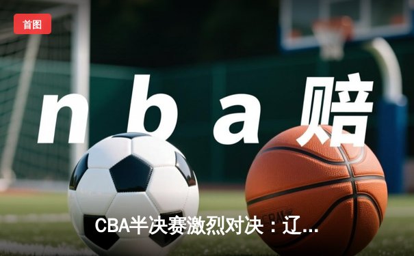 CBA半决赛激烈对决：辽宁本钢加时险胜广东华南虎，赵继伟砍下38分创个人季后赛新高