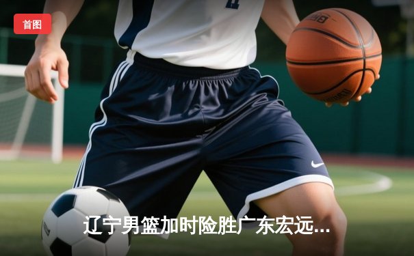 辽宁男篮加时险胜广东宏远，赵继伟30分创生涯新高