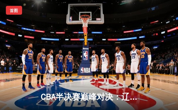 CBA半决赛巅峰对决：辽宁本钢加时鏖战力克浙江广厦，郭艾伦关键三分定乾坤